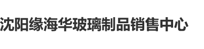 插屄网站沈阳缘海华玻璃制品销售中心